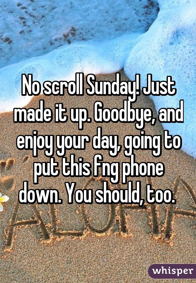 No scroll Sunday! Just made it up. Goodbye, and enjoy your day, going to put this fng phone down. You should, too. 