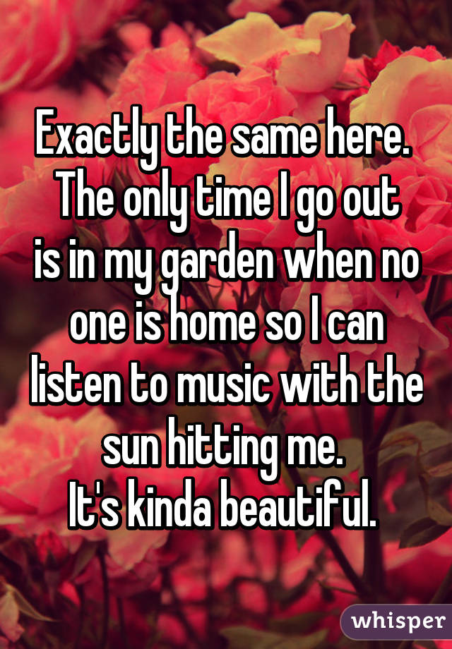 Exactly the same here. 
The only time I go out is in my garden when no one is home so I can listen to music with the sun hitting me. 
It's kinda beautiful. 