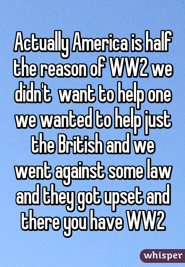 Actually America is half the reason of WW2 we didn't  want to help one we wanted to help just the British and we went against some law and they got upset and there you have WW2