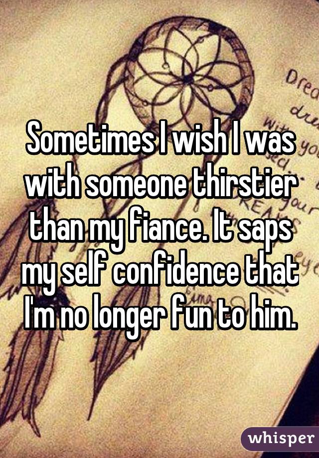 Sometimes I wish I was with someone thirstier than my fiance. It saps my self confidence that I'm no longer fun to him.