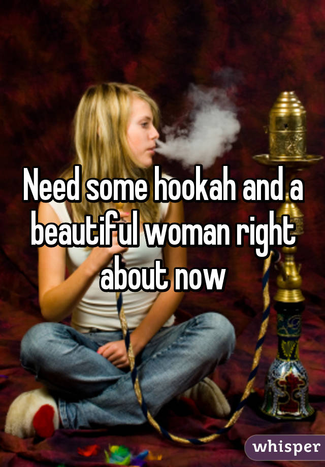 Need some hookah and a beautiful woman right about now