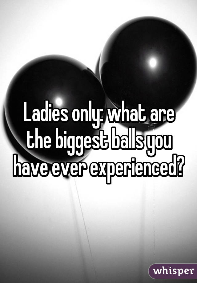 Ladies only: what are the biggest balls you have ever experienced?