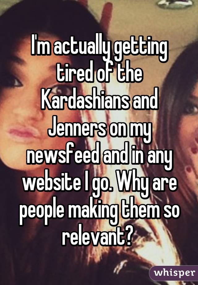 I'm actually getting tired of the Kardashians and Jenners on my newsfeed and in any website I go. Why are people making them so relevant? 