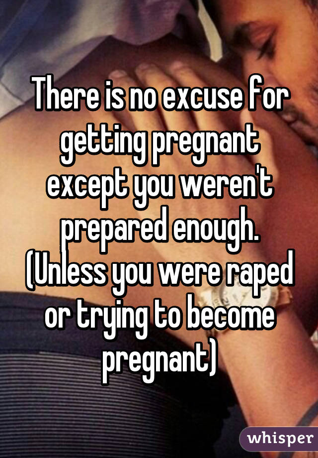 There is no excuse for getting pregnant except you weren't prepared enough. (Unless you were raped or trying to become pregnant)