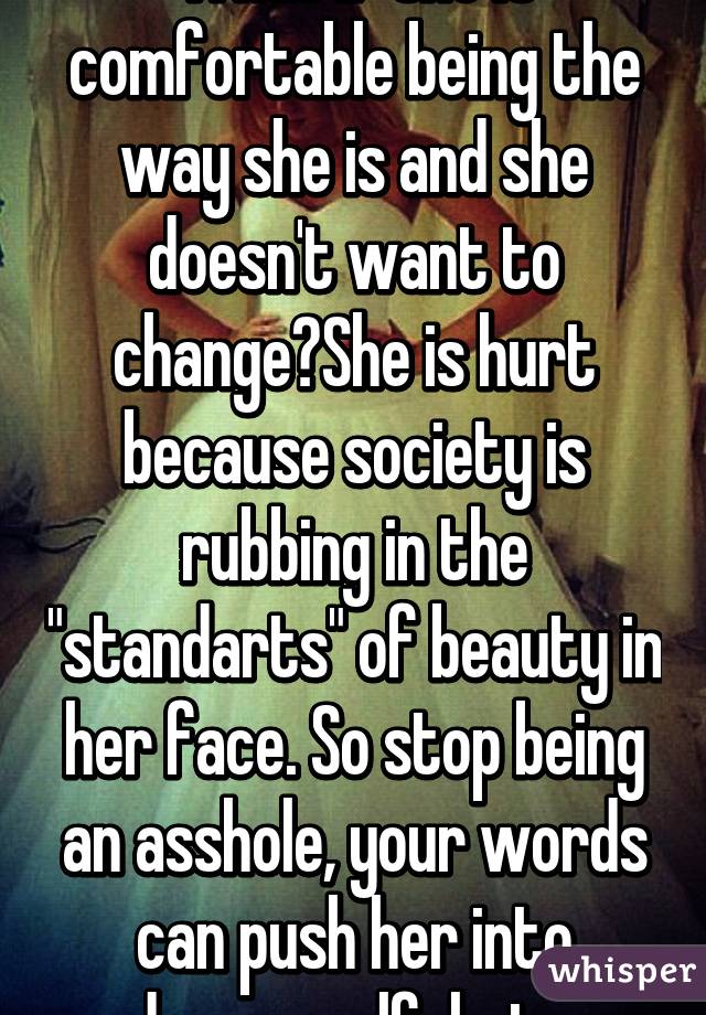 What if she is comfortable being the way she is and she doesn't want to change?She is hurt because society is rubbing in the "standarts" of beauty in her face. So stop being an asshole, your words can push her into deeper self-hate.