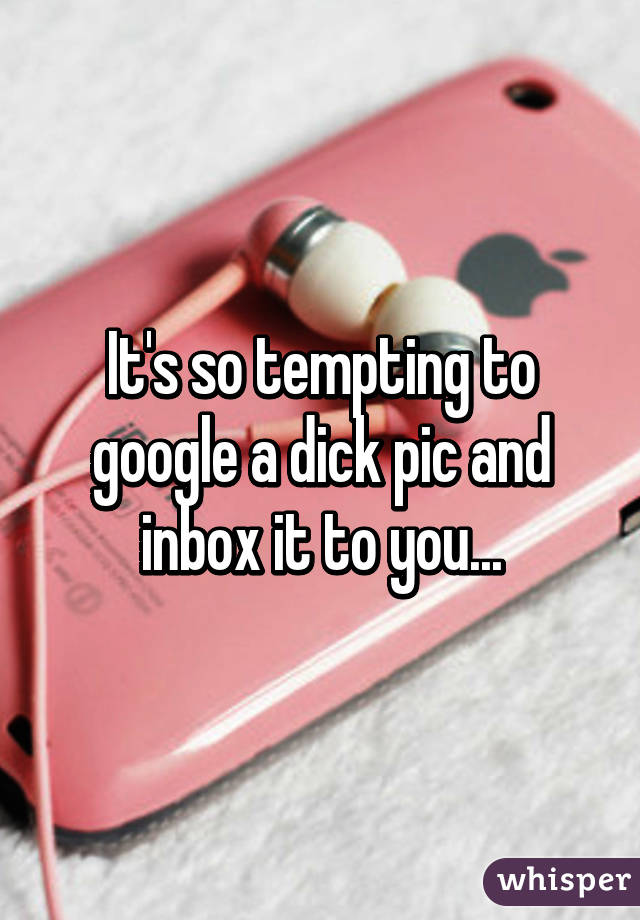 It's so tempting to google a dick pic and inbox it to you...
