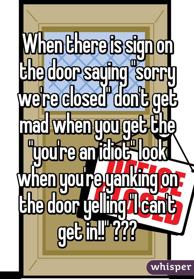 When there is sign on the door saying "sorry we're closed" don't get mad when you get the "you're an idiot" look when you're yanking on the door yelling "I can't get in!!" 😒😒😒