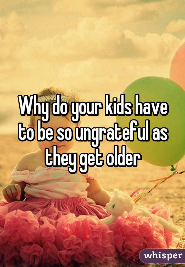 Why do your kids have to be so ungrateful as they get older