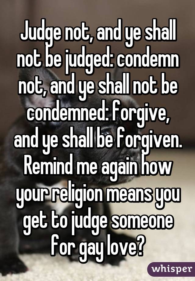 Judge not, and ye shall not be judged: condemn not, and ye shall not be condemned: forgive, and ye shall be forgiven.
Remind me again how your religion means you get to judge someone for gay love?