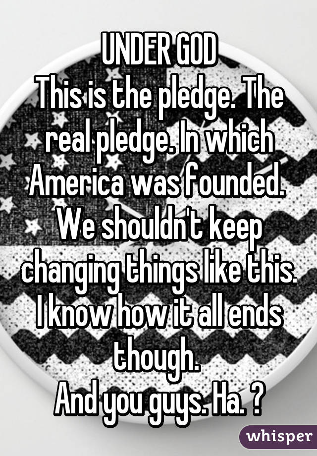 UNDER GOD
This is the pledge. The real pledge. In which America was founded. 
We shouldn't keep changing things like this.
I know how it all ends though. 
And you guys. Ha. 🔥