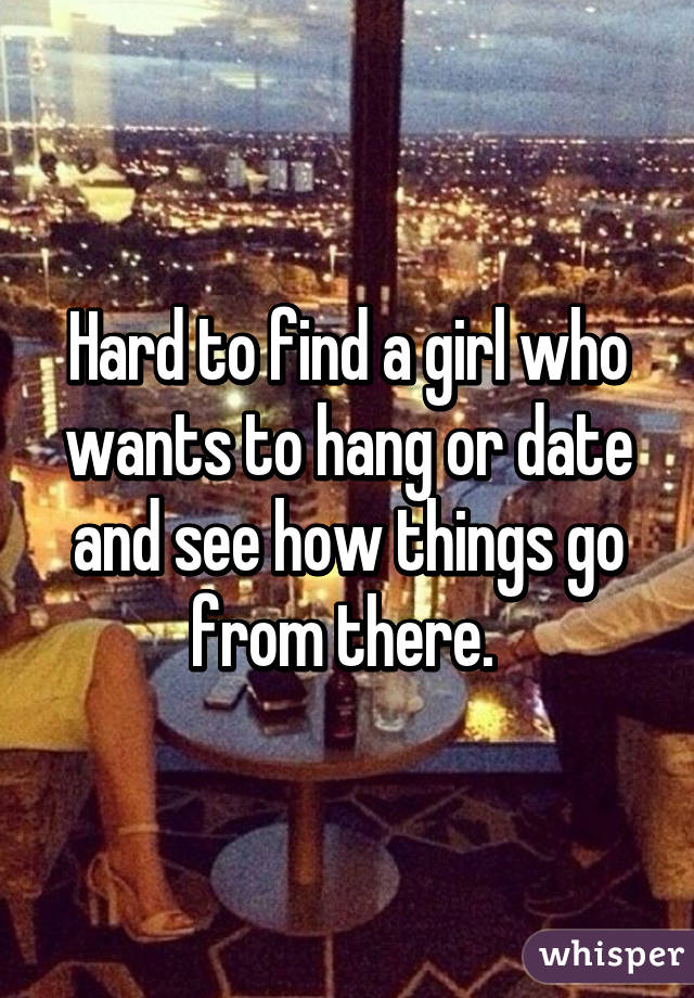 Hard to find a girl who wants to hang or date and see how things go from there. 