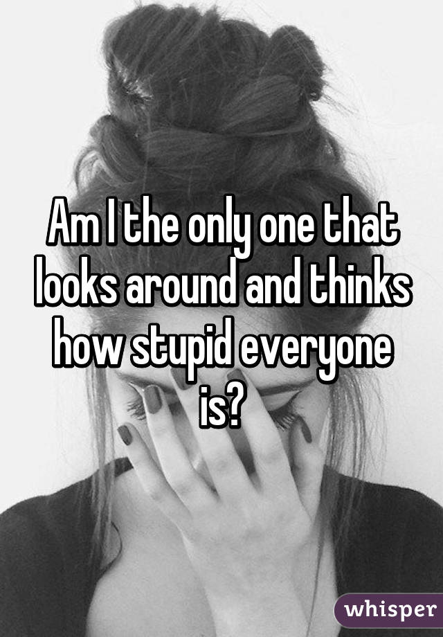 Am I the only one that looks around and thinks how stupid everyone is?