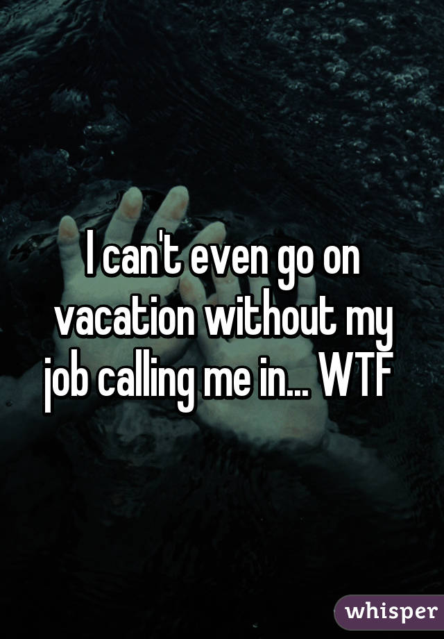 I can't even go on vacation without my job calling me in... WTF 