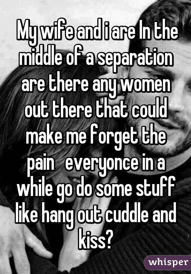  My wife and i are In the middle of a separation are there any women out there that could make me forget the pain   everyonce in a while go do some stuff like hang out cuddle and kiss?