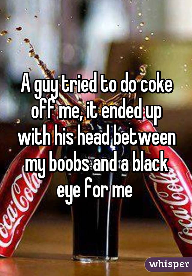 A guy tried to do coke off me, it ended up with his head between my boobs and a black eye for me 