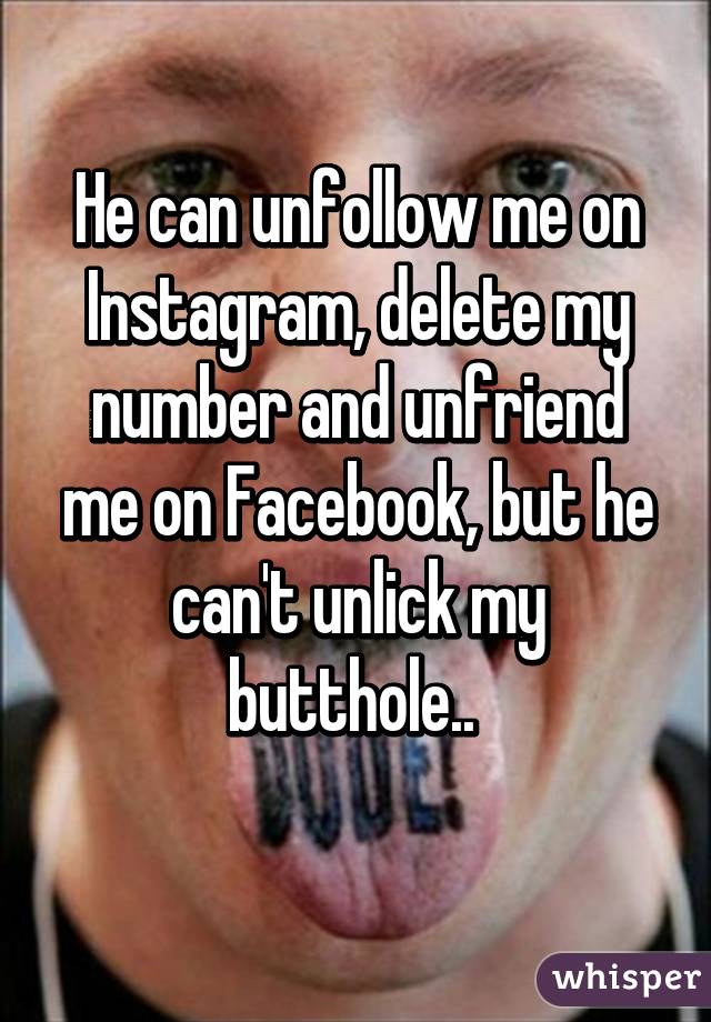 He can unfollow me on Instagram, delete my number and unfriend me on Facebook, but he can't unlick my butthole.. 
