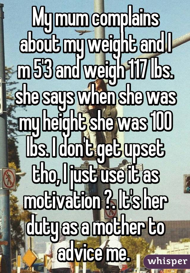 My mum complains about my weight and I m 5'3 and weigh 117 lbs. she says when she was my height she was 100 lbs. I don't get upset tho, I just use it as motivation 😁. It's her duty as a mother to advice me. 