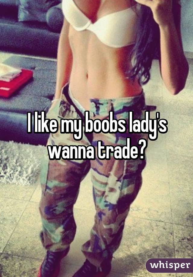 I like my boobs lady's wanna trade?