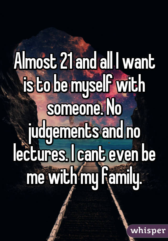 Almost 21 and all I want is to be myself with someone. No judgements and no lectures. I cant even be me with my family.