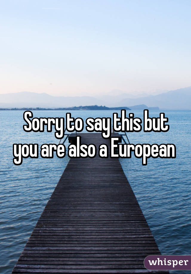 Sorry to say this but you are also a European 