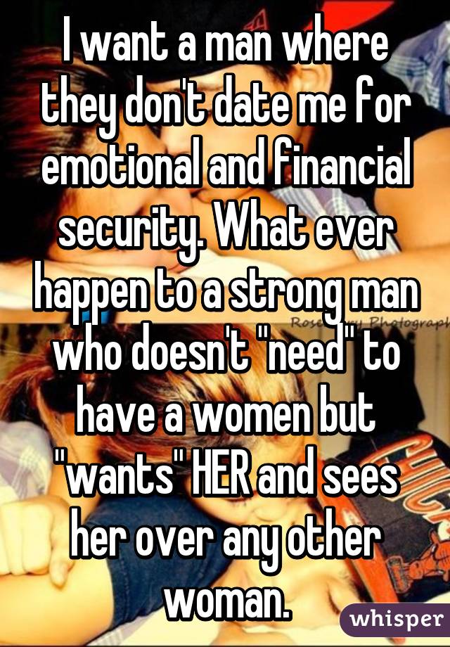 I want a man where they don't date me for emotional and financial security. What ever happen to a strong man who doesn't "need" to have a women but "wants" HER and sees her over any other woman.