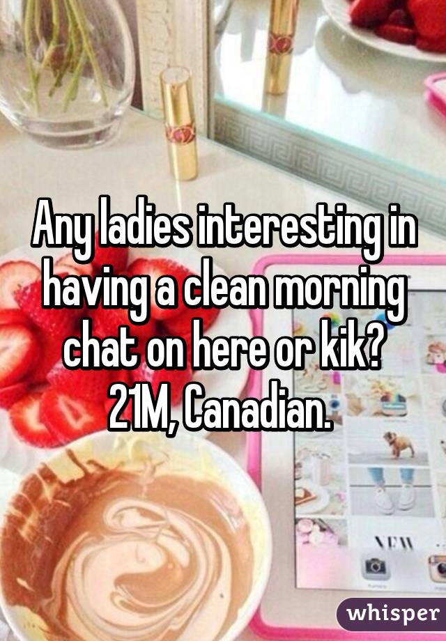 Any ladies interesting in having a clean morning chat on here or kik? 21M, Canadian. 