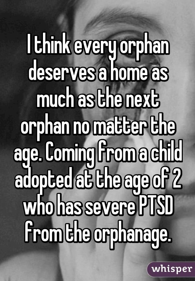 I think every orphan deserves a home as much as the next orphan no matter the age. Coming from a child adopted at the age of 2 who has severe PTSD from the orphanage.