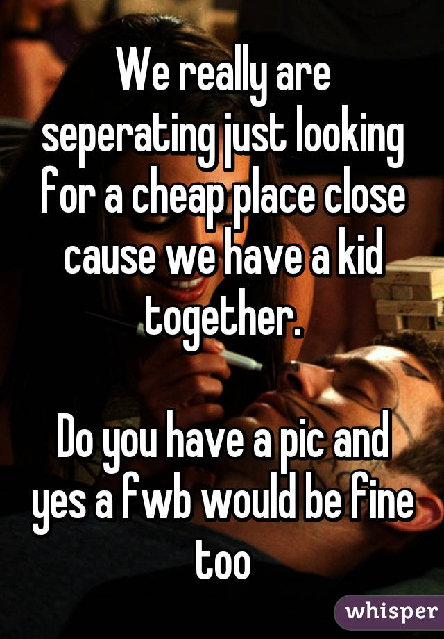 We really are seperating just looking for a cheap place close cause we have a kid together.

Do you have a pic and yes a fwb would be fine too