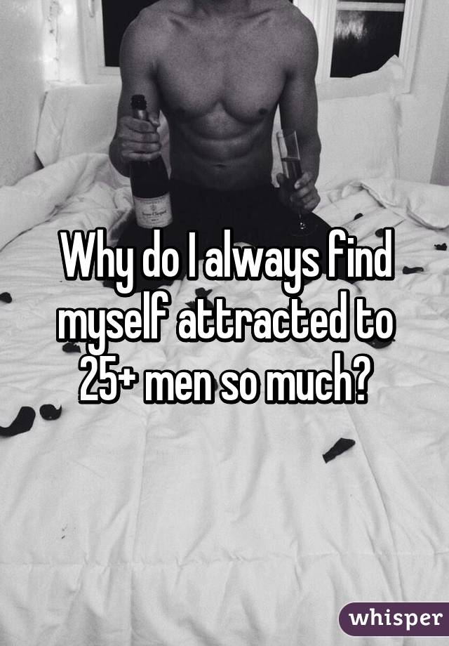 Why do I always find myself attracted to 25+ men so much?
