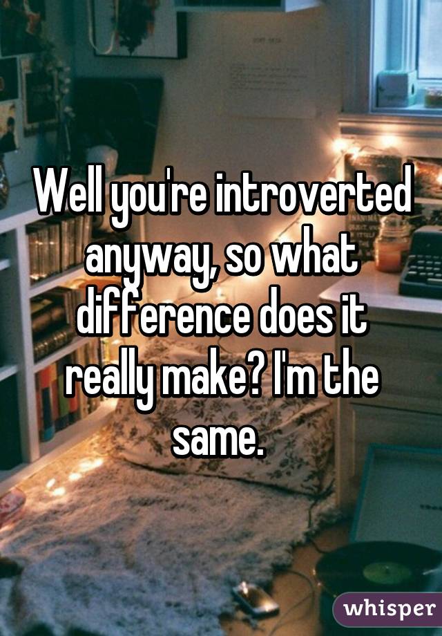 Well you're introverted anyway, so what difference does it really make? I'm the same. 