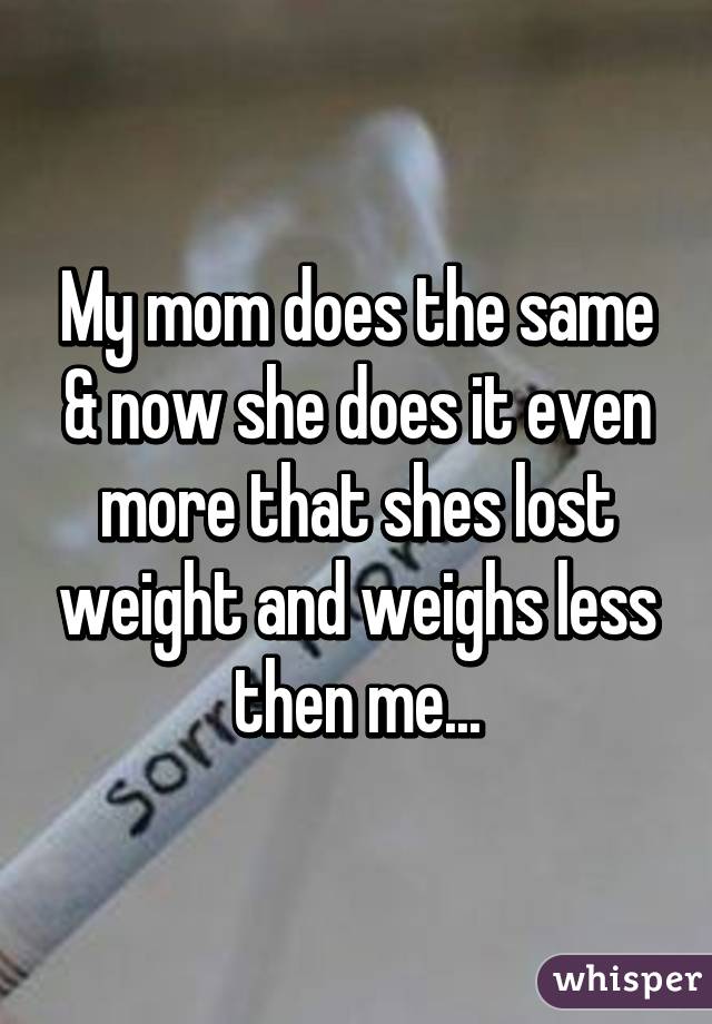 My mom does the same & now she does it even more that shes lost weight and weighs less then me...