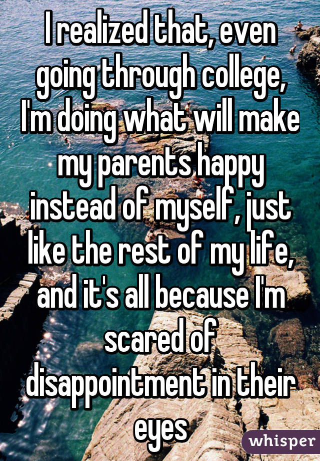 I realized that, even going through college, I'm doing what will make my parents happy instead of myself, just like the rest of my life, and it's all because I'm scared of disappointment in their eyes