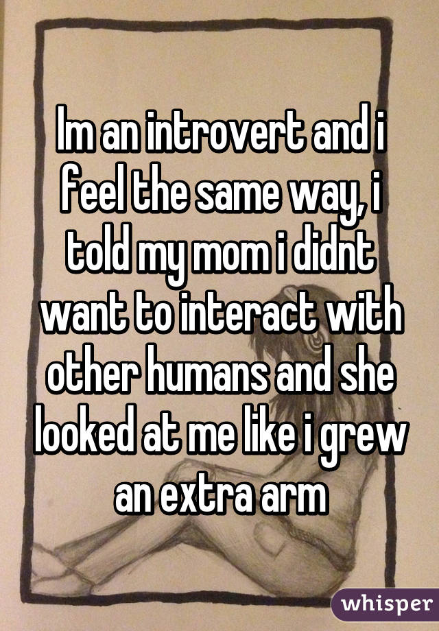 Im an introvert and i feel the same way, i told my mom i didnt want to interact with other humans and she looked at me like i grew an extra arm