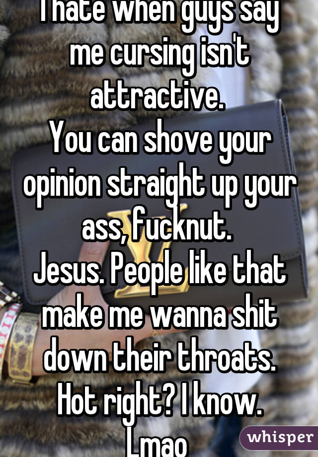 I hate when guys say me cursing isn't attractive. 
You can shove your opinion straight up your ass, fucknut. 
Jesus. People like that make me wanna shit down their throats.
Hot right? I know. Lmao 