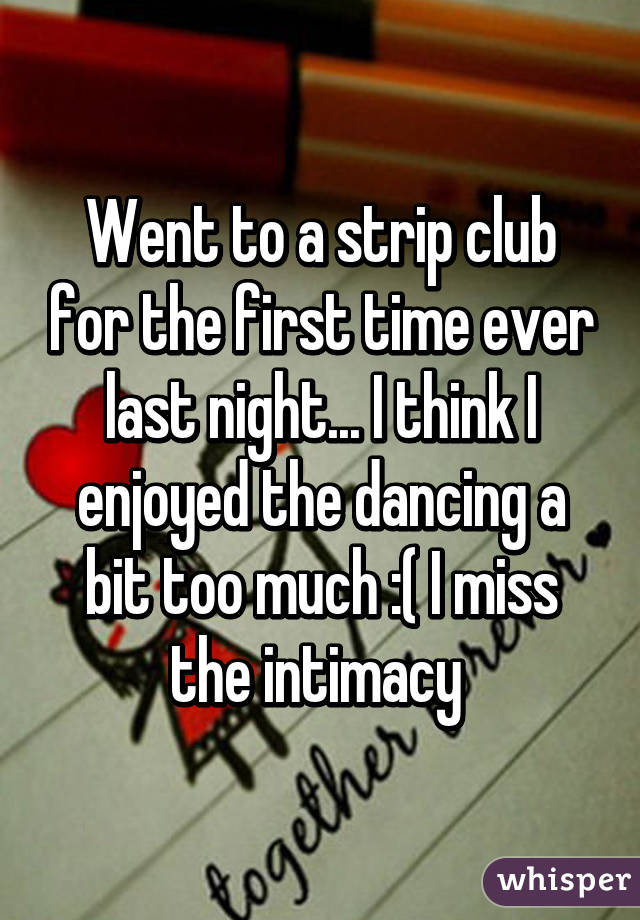 Went to a strip club for the first time ever last night... I think I enjoyed the dancing a bit too much :( I miss the intimacy 