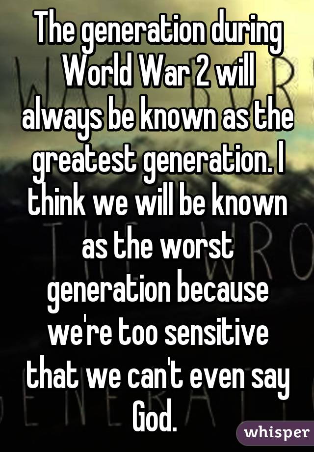 The generation during World War 2 will always be known as the greatest generation. I think we will be known as the worst generation because we're too sensitive that we can't even say God. 