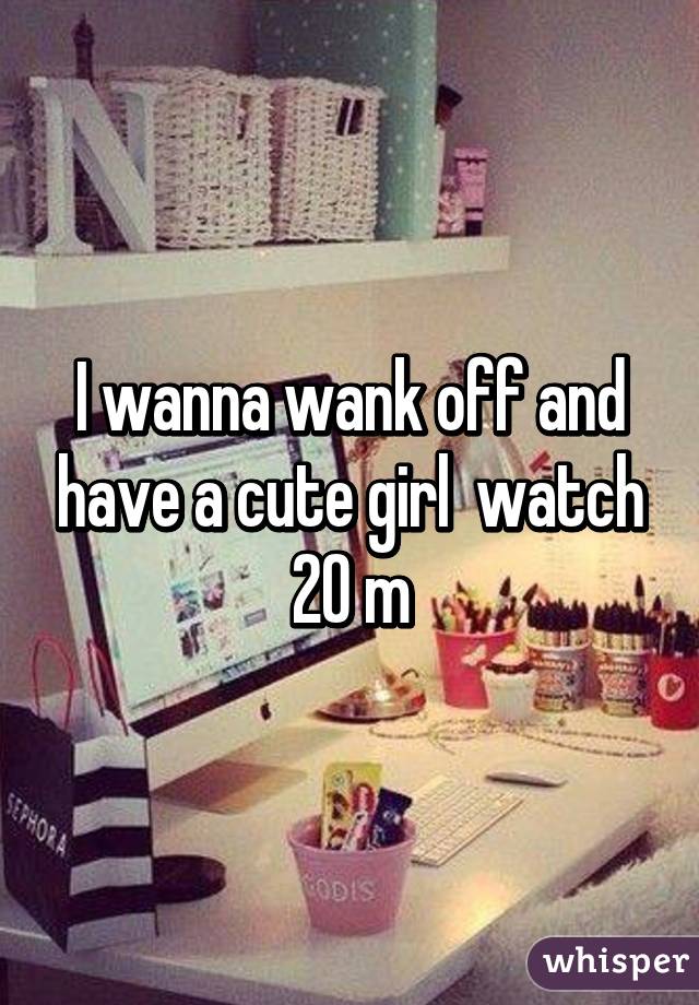 I wanna wank off and have a cute girl  watch 20 m