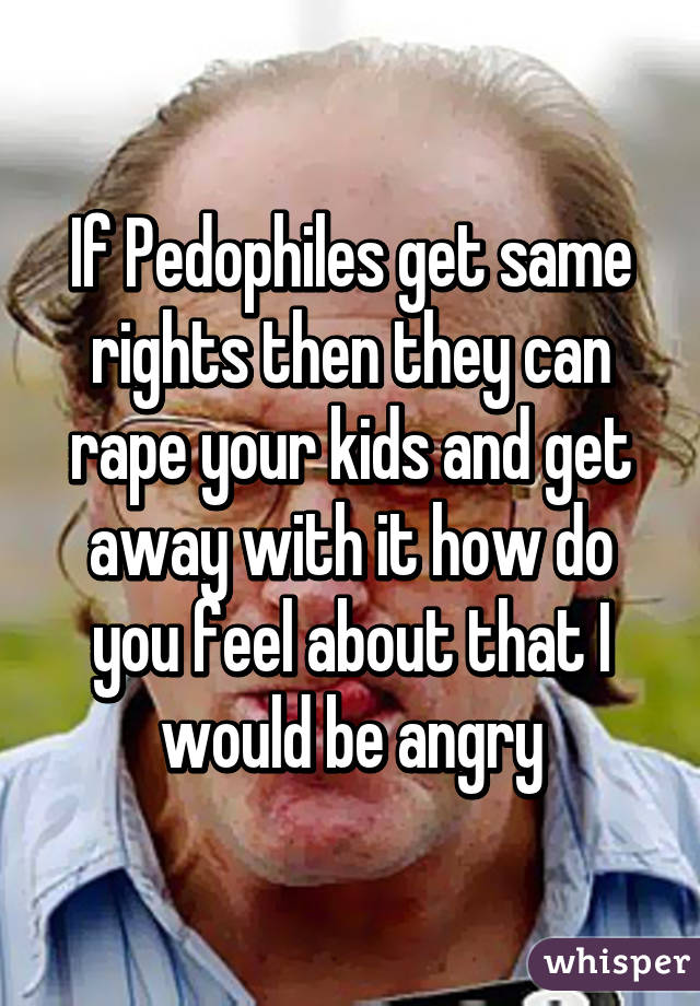 If Pedophiles get same rights then they can rape your kids and get away with it how do you feel about that I would be angry