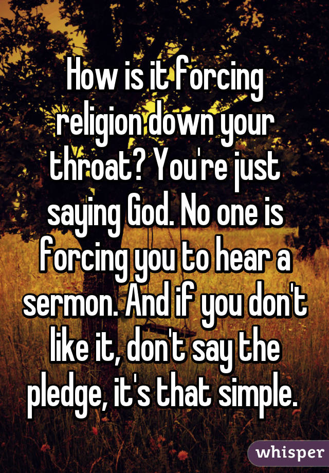 How is it forcing religion down your throat? You're just saying God. No one is forcing you to hear a sermon. And if you don't like it, don't say the pledge, it's that simple. 