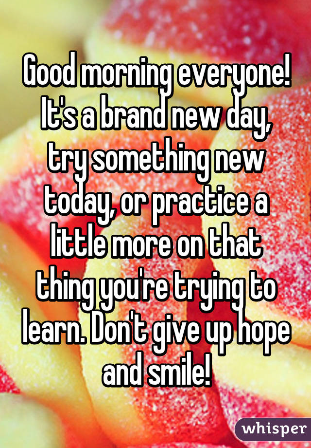 Good morning everyone! It's a brand new day, try something new today, or practice a little more on that thing you're trying to learn. Don't give up hope and smile!
