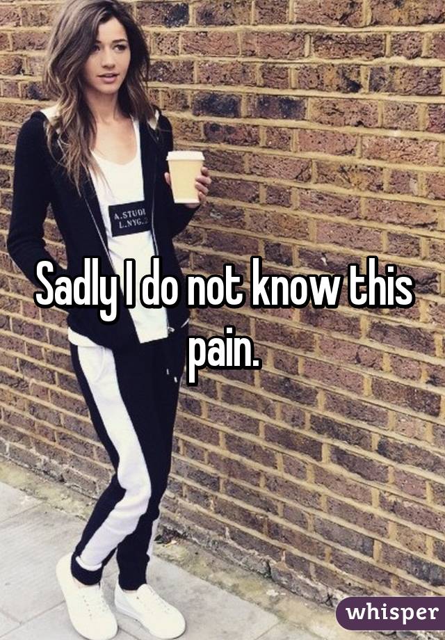 Sadly I do not know this pain.