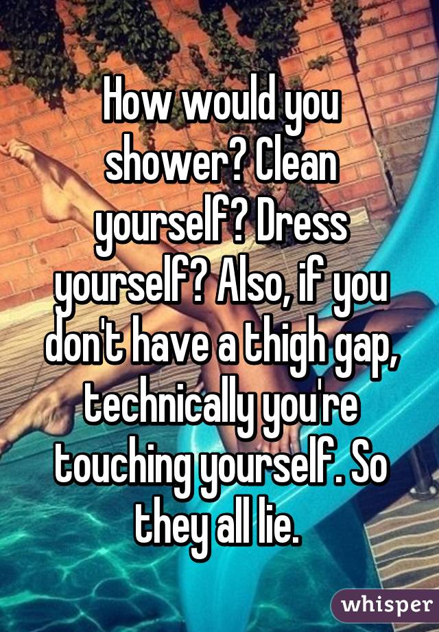 How would you shower? Clean yourself? Dress yourself? Also, if you don't have a thigh gap, technically you're touching yourself. So they all lie. 