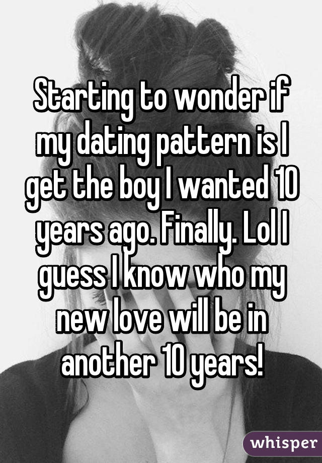 Starting to wonder if my dating pattern is I get the boy I wanted 10 years ago. Finally. Lol I guess I know who my new love will be in another 10 years!