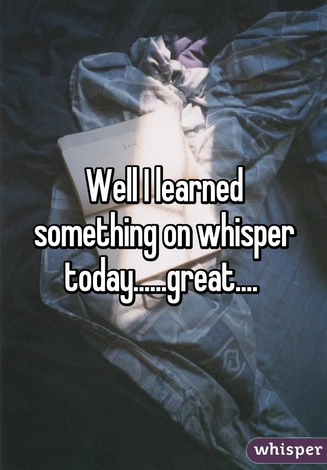 Well I learned something on whisper today......great.... 