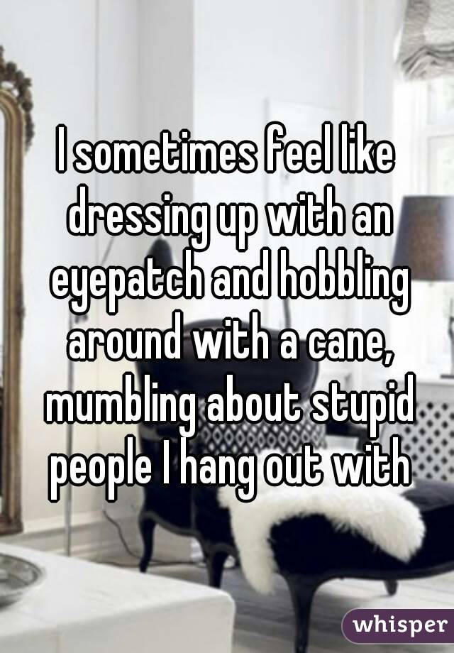 I sometimes feel like dressing up with an eyepatch and hobbling around with a cane, mumbling about stupid people I hang out with