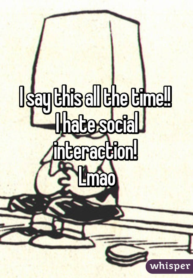 I say this all the time!! 
I hate social interaction! 
Lmao