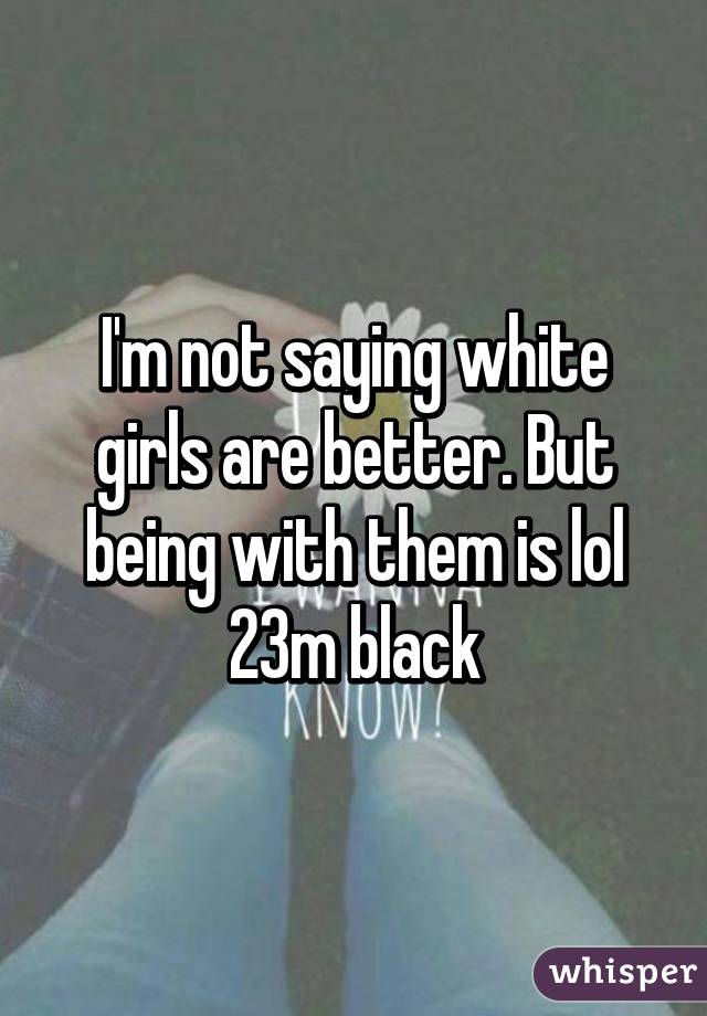 I'm not saying white girls are better. But being with them is lol
23m black
