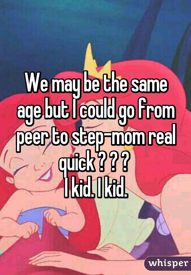 We may be the same age but I could go from peer to step-mom real quick 😂 😂 😂 
I kid. I kid.