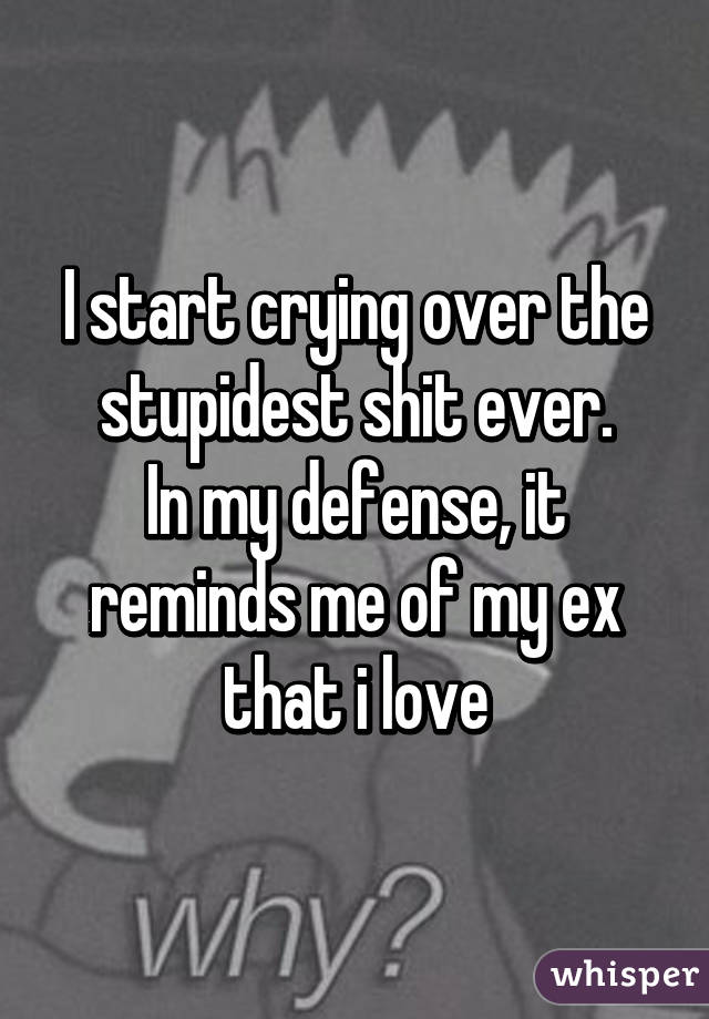 I start crying over the stupidest shit ever.
In my defense, it reminds me of my ex that i love