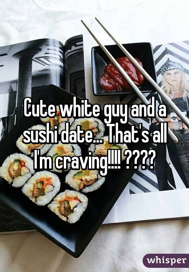 Cute white guy and a sushi date... That's all I'm craving!!!! 😂😂😂😂
